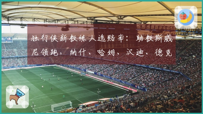 独行侠新教练人选赔率：助教斯威尼领跑，纳什、哈姆、汉迪、德克在列